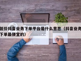 低价抖音业务下单平台是什么意思（抖音业务下单最便宜的）