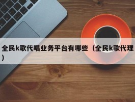 全民k歌代唱业务平台有哪些（全民k歌代理）