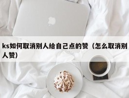 ks如何取消别人给自己点的赞（怎么取消别人赞）