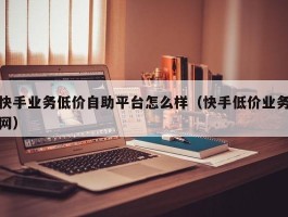 快手业务低价自助平台怎么样（快手低价业务网）