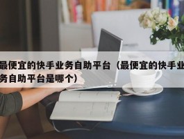 最便宜的快手业务自助平台（最便宜的快手业务自助平台是哪个）