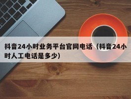 抖音24小时业务平台官网电话（抖音24小时人工电话是多少）