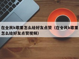 在全民k歌里怎么给好友点赞（在全民k歌里怎么给好友点赞视频）