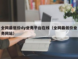 全网最低价dy业务平台在线（全网最低价业务网站）