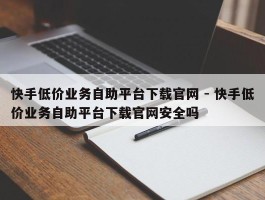 快手低价业务自助平台下载官网 - 快手低价业务自助平台下载官网安全吗