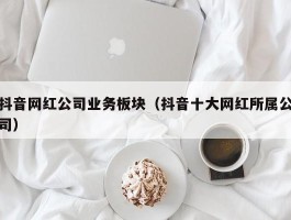 抖音网红公司业务板块（抖音十大网红所属公司）