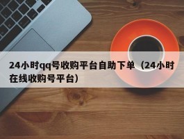 24小时qq号收购平台自助下单（24小时在线收购号平台）