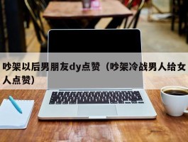 吵架以后男朋友dy点赞（吵架冷战男人给女人点赞）