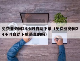 免费业务网24小时自助下单（免费业务网24小时自助下单是真的吗）