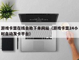 游戏卡盟在线自助下单网站（游戏卡盟24小时自动发卡平台）