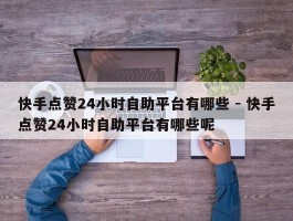 快手点赞24小时自助平台有哪些 - 快手点赞24小时自助平台有哪些呢