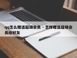 qq怎么赠送超级会员 - 怎样赠送超级会员给好友