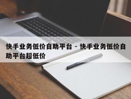 快手业务低价自助平台 - 快手业务低价自助平台超低价