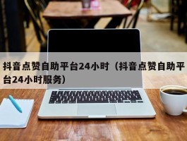 抖音点赞自助平台24小时（抖音点赞自助平台24小时服务）