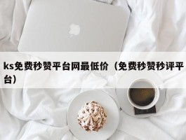 ks免费秒赞平台网最低价（免费秒赞秒评平台）