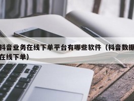 抖音业务在线下单平台有哪些软件（抖音数据在线下单）