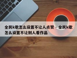 全民k歌怎么设置不让人点赞 - 全民k歌怎么设置不让别人看作品