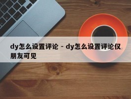 dy怎么设置评论 - dy怎么设置评论仅朋友可见