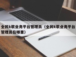 全民k歌业务平台管理员（全民k歌业务平台管理员在哪里）