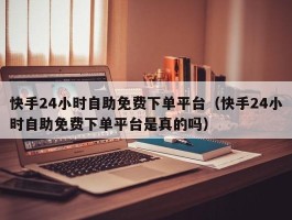 快手24小时自助免费下单平台（快手24小时自助免费下单平台是真的吗）