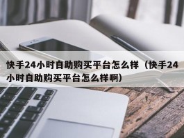 快手24小时自助购买平台怎么样（快手24小时自助购买平台怎么样啊）