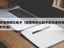 短视频网红助手（短视频网红助手刷双击所有的作品）