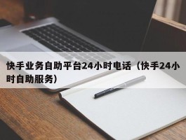 快手业务自助平台24小时电话（快手24小时自助服务）