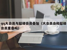 qq大会员与超级会员叠加（大会员会和超级会员重叠吗）