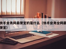 快手业务网最便宜的是什么（快手业务全网最便宜）