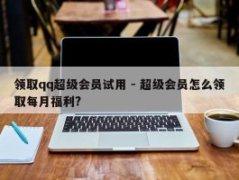 领取qq超级会员试用 - 超级会员怎么领取每月福利?