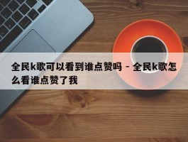 全民k歌可以看到谁点赞吗 - 全民k歌怎么看谁点赞了我