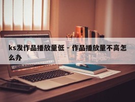 ks发作品播放量低 - 作品播放量不高怎么办