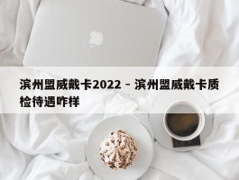 滨州盟威戴卡2022 - 滨州盟威戴卡质检待遇咋样