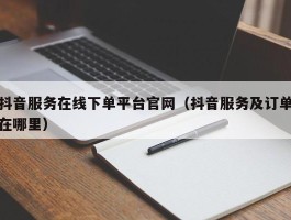 抖音服务在线下单平台官网（抖音服务及订单在哪里）