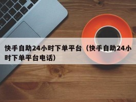 快手自助24小时下单平台（快手自助24小时下单平台电话）