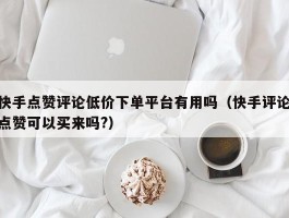 快手点赞评论低价下单平台有用吗（快手评论点赞可以买来吗?）