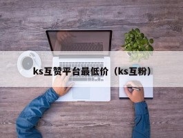 ks互赞平台最低价（ks互粉）