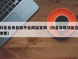 抖音业务自助平台网站官网（抖音自助功能在哪里）