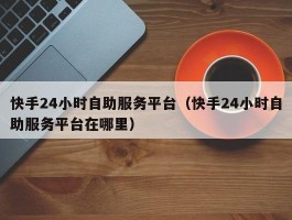 快手24小时自助服务平台（快手24小时自助服务平台在哪里）