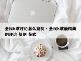 全民k歌评论怎么复制 - 全民k歌最精美的评论 复制 花式