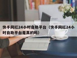 快手网红24小时自助平台（快手网红24小时自助平台是真的吗）