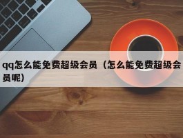 qq怎么能免费超级会员（怎么能免费超级会员呢）