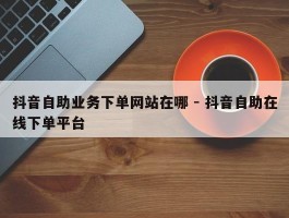 抖音自助业务下单网站在哪 - 抖音自助在线下单平台