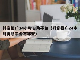 抖音推广24小时自助平台（抖音推广24小时自助平台有哪些）