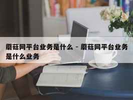 蘑菇网平台业务是什么 - 蘑菇网平台业务是什么业务