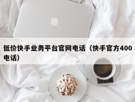 低价快手业务平台官网电话（快手官方400电话）