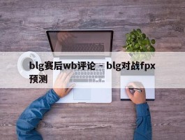 blg赛后wb评论 - blg对战fpx预测