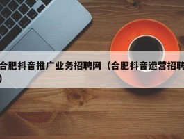 合肥抖音推广业务招聘网（合肥抖音运营招聘）