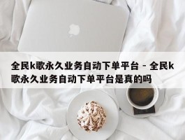 全民k歌永久业务自动下单平台 - 全民k歌永久业务自动下单平台是真的吗