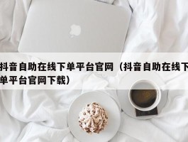 抖音自助在线下单平台官网（抖音自助在线下单平台官网下载）